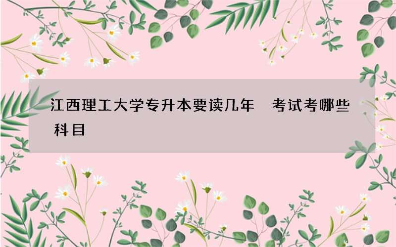 江西理工大学专升本要读几年 考试考哪些科目